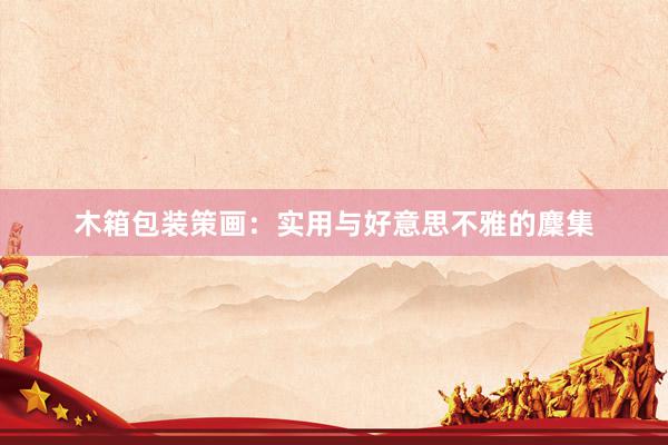 木箱包装策画:实用与好意思不雅的麇集