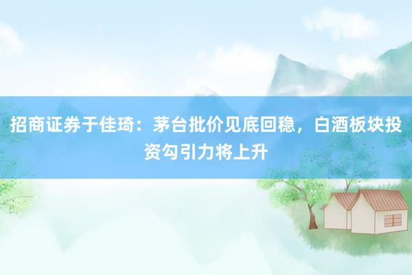 招商证券于佳琦：茅台批价见底回稳，白酒板块投资勾引力将上升